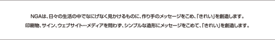  NGAは、日々の生活の中でなにげなく見かけるものに、作り手のメッセージをこめ、「きれい」を創造します。印刷物、サイン、ウェブサイト・・・メディアを問わず、シンプルな造形にメッセージをこめて、「きれい」を創造します。